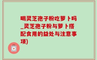 喝灵芝孢子粉吃萝卜吗_灵芝孢子粉与萝卜搭配食用的益处与注意事项)