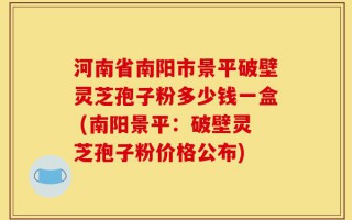 河南省南阳市景平破壁灵芝孢子粉多少钱一盒 (南阳景平：破壁灵芝孢子粉价格公布)