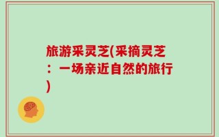 旅游采灵芝(采摘灵芝：一场亲近自然的旅行)