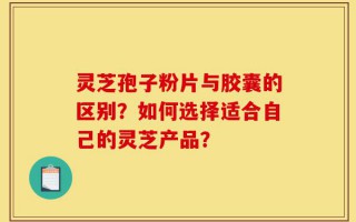 灵芝孢子粉片与胶囊的区别？如何选择适合自己的灵芝产品？