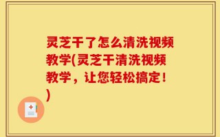 灵芝干了怎么清洗视频教学(灵芝干清洗视频教学，让您轻松搞定！)