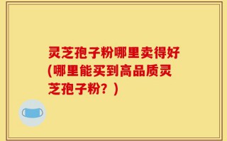 灵芝孢子粉哪里卖得好(哪里能买到高品质灵芝孢子粉？)