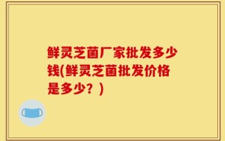 鲜灵芝菌厂家批发多少钱(鲜灵芝菌批发价格是多少？)