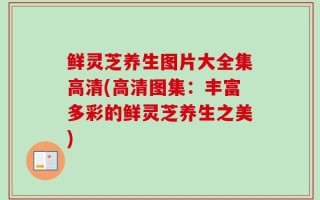 鲜灵芝养生图片大全集高清(高清图集：丰富多彩的鲜灵芝养生之美)