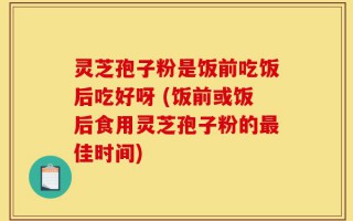 灵芝孢子粉是饭前吃饭后吃好呀 (饭前或饭后食用灵芝孢子粉的最佳时间)