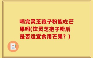 喝完灵芝孢子粉能吃芒果吗(饮灵芝孢子粉后是否适宜食用芒果？)