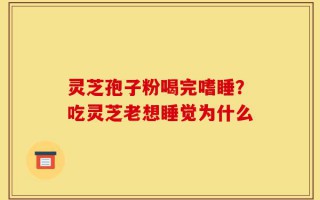 灵芝孢子粉喝完嗜睡？吃灵芝老想睡觉为什么