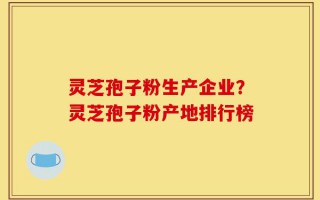 灵芝孢子粉生产企业？灵芝孢子粉产地排行榜