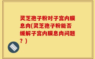 灵芝孢子粉对子宫内膜息肉(灵芝孢子粉能否缓解子宫内膜息肉问题？)