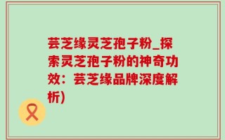芸芝缘灵芝孢子粉_探索灵芝孢子粉的神奇功效：芸芝缘品牌深度解析)