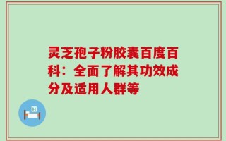 灵芝孢子粉胶囊百度百科：全面了解其功效成分及适用人群等