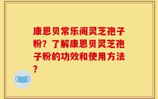康恩贝常乐阁灵芝孢子粉？了解康恩贝灵芝孢子粉的功效和使用方法？