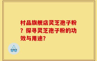 村品旗舰店灵芝孢子粉？探寻灵芝孢子粉的功效与用途？