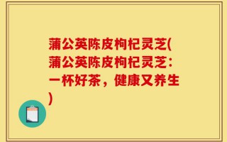 蒲公英陈皮枸杞灵芝(蒲公英陈皮枸杞灵芝：一杯好茶，健康又养生)