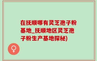 在抚顺哪有灵芝孢子粉基地_抚顺地区灵芝孢子粉生产基地探秘)