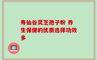 寿仙谷灵芝孢子粉 养生保健的优质选择功效多