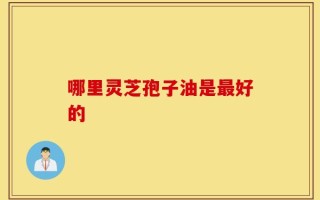 哪里灵芝孢子油是最好的？这里灵芝很好！