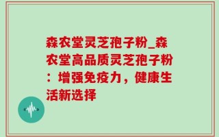 森农堂灵芝孢子粉_森农堂高品质灵芝孢子粉：增强免疫力，健康生活新选择