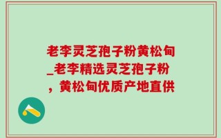老李灵芝孢子粉黄松甸_老李精选灵芝孢子粉，黄松甸优质产地直供