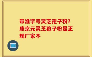带准字号灵芝孢子粉？康京元灵芝孢子粉是正规厂家不