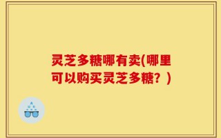 灵芝多糖哪有卖(哪里可以购买灵芝多糖？)