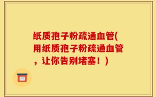 纸质孢子粉疏通血管(用纸质孢子粉疏通血管，让你告别堵塞！)