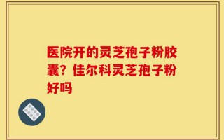 医院开的灵芝孢子粉胶囊？佳尔科灵芝孢子粉好吗