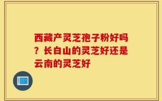 西藏产灵芝孢子粉好吗？长白山的灵芝好还是云南的灵芝好