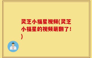 灵芝小福星视频(灵芝小福星的视频萌翻了！)
