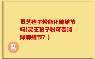 灵芝孢子粉能化肺结节吗(灵芝孢子粉可否消除肺结节？)