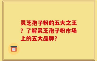 灵芝孢子粉的五大之王？了解灵芝孢子粉市场上的五大品牌？