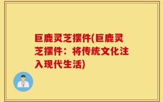 巨鹿灵芝摆件(巨鹿灵芝摆件：将传统文化注入现代生活)