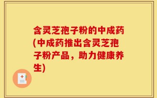 含灵芝孢子粉的中成药(中成药推出含灵芝孢子粉产品，助力健康养生)