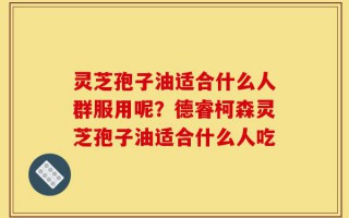 灵芝孢子油适合什么人群服用呢？德睿柯森灵芝孢子油适合什么人吃