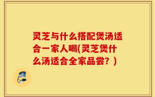 灵芝与什么搭配煲汤适合一家人喝(灵芝煲什么汤适合全家品尝？)