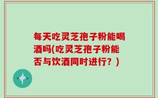 每天吃灵芝孢子粉能喝酒吗(吃灵芝孢子粉能否与饮酒同时进行？)