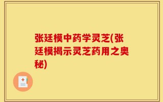 张廷模中药学灵芝(张廷模揭示灵芝药用之奥秘)