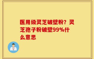 医用级灵芝破壁粉？灵芝孢子粉破壁99%什么意思