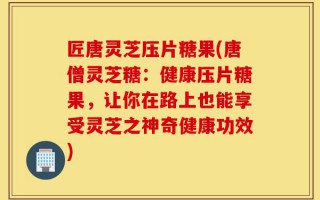 匠唐灵芝压片糖果(唐僧灵芝糖：健康压片糖果，让你在路上也能享受灵芝之神奇健康功效)