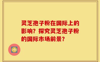 灵芝孢子粉在国际上的影响？探究灵芝孢子粉的国际市场前景？