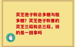 灵芝孢子粉总多糖与粗多糖？灵芝孢子粉里的灵芝三萜和总三萜，说的是一回事吗