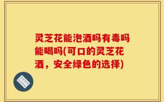 灵芝花能泡酒吗有毒吗能喝吗(可口的灵芝花酒，安全绿色的选择)