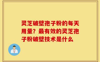 灵芝破壁孢子粉的每天用量？最有效的灵芝孢子粉破壁技术是什么