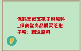 保鹤堂灵芝孢子粉原料_保鹤堂高品质灵芝孢子粉：精选原料