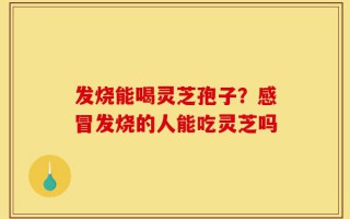 发烧能喝灵芝孢子？感冒发烧的人能吃灵芝吗