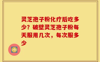 灵芝孢子粉化疗后吃多少？破壁灵芝孢子粉每天服用几次，每次服多少