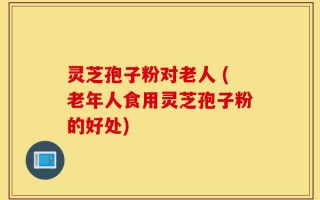 灵芝孢子粉对老人 (老年人食用灵芝孢子粉的好处)