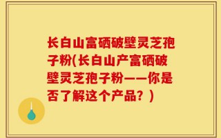 长白山富硒破壁灵芝孢子粉(长白山产富硒破壁灵芝孢子粉——你是否了解这个产品？)