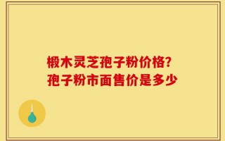 椴木灵芝孢子粉价格？孢子粉市面售价是多少