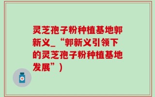 灵芝孢子粉种植基地郭新义_“郭新义引领下的灵芝孢子粉种植基地发展”)